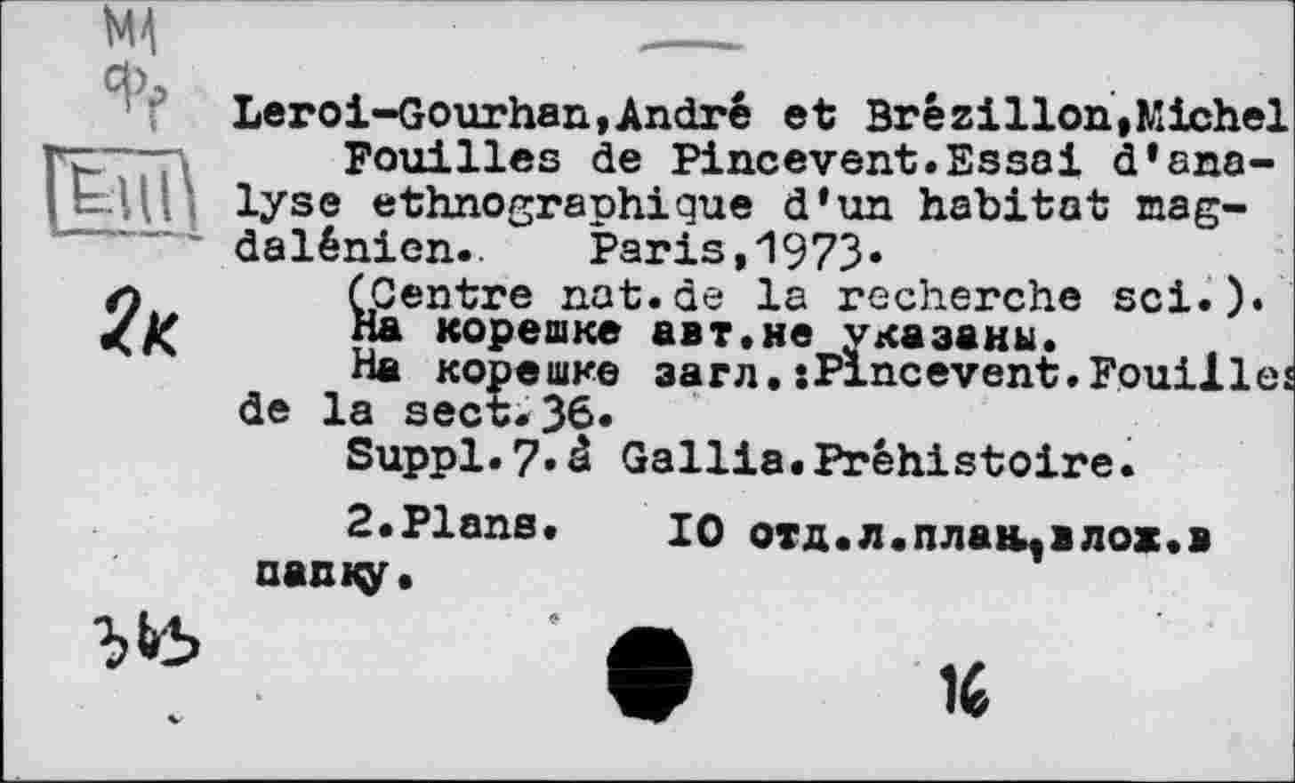 ﻿2к
Leroi-Gourhan,André et Brézilion,Michel Fouilles de Pineevent.Essai d’analyse ethnographique d’un habitat magdalénien.. Paris,1973«
(Centre nat.de la recherche sei.).
На корешке авт.не указаны.
На корешке загл.sPlncevent.Fouilles de la sect.36«
Suppl.7.â Gallia.Préhistoire.
2.Plans. 10 отд.л.плаїцвлож.в папку.
